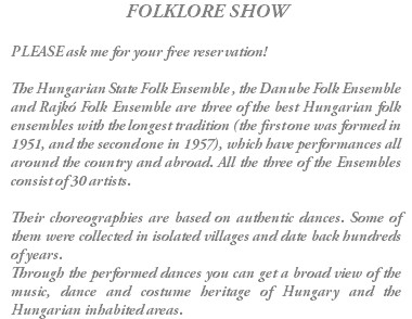 FOLKLORE SHOW PLEASE ask me for your free reservation! The Hungarian State Folk Ensemble , the Danube Folk Ensemble and Rajkó Folk Ensemble are three of the best Hungarian folk ensembles with the longest tradition (the first one was formed in 1951, and the second one in 1957), which have performances all around the country and abroad. All the three of the Ensembles consist of 30 artists. Their choreographies are based on authentic dances. Some of them were collected in isolated villages and date back hundreds of years. Through the performed dances you can get a broad view of the music, dance and costume heritage of Hungary and the Hungarian inhabited areas.