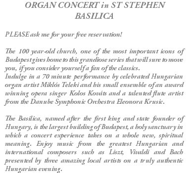 ORGAN CONCERT in ST STEPHEN BASILICA PLEASE ask me for your free reservation! The 100 year-old church, one of the most important icons of Budapest gives home to this grandiose series that will sure to move you, if you consider yourself a fan of the classics. Indulge in a 70 minute performance by celebrated Hungarian organ artist Miklós Teleki and his small ensemble of an award winning opera singer Kolos Kováts and a talented flute artist from the Danube Symphonic Orchestra Eleonora Krusic. The Basilica, named after the first king and state founder of Hungary, is the largest building of Budapest, a holy sanctuary in which a concert experience takes on a whole new, spiritual meaning. Enjoy music from the greatest Hungarian and international composers such as Liszt, Vivaldi and Bach presented by three amazing local artists on a truly authentic Hungarian evening.