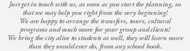 Just get in touch with us, as soon as you start the planning, so that we may help you right from the very beginning! We are happy to arrange the transfers, tours, cultural programs and much more for your group and clients! We bring the city alive to students as well, they will learn more than they would ever do, from any school book. 
