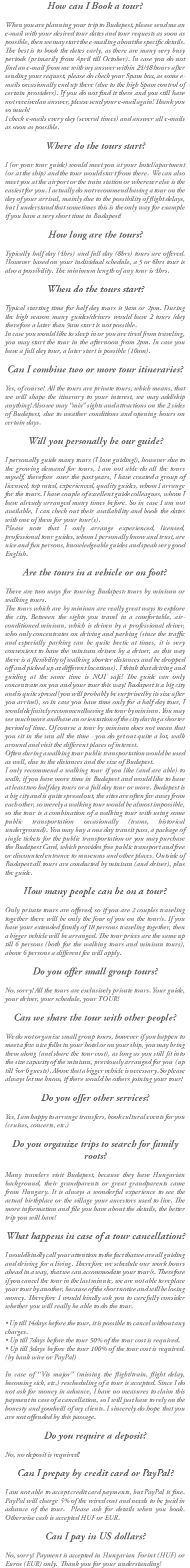 How can I Book a tour? When you are planning your trip to Budapest, please send me an e-mail with your desired tour dates and tour requests as soon as possible, then we may start the e-mailing about the specific details. The best is to book the dates early, as there are many very busy periods (primarily from April till October). In case you do not find an e-mail from me with my answer within 24/48 hours after sending your request, please do check your Spam box, as some e-mails occasionally end up there (due to the high Spam control of certain providers). If you do not find it there and you still have not received an answer, please send your e-mail again! Thank you so much! I check e-mails every day (several times) and answer all e-mails as soon as possible. Where do the tours start? I (or your tour guide) would meet you at your hotel/apartment (or at the ship) and the tour would start from there. We can also meet you at the airport or the train station or wherever else is the easiest for you. I actually do not recommend having a tour on the day of your arrival, mainly due to the possibility of flight delays, but I understand that sometimes this is the only way for example if you have a very short time in Budapest! How long are the tours? Typically half day (4hrs) and full day (8hrs) tours are offered. However based on your individual schedule, a 5 or 6hrs tour is also a possibility. The minimum length of any tour is 4hrs. When do the tours start? Typical starting time for half day tours is 9am or 2pm. During the high season many guides/drivers would have 2 tours /day therefore a later than 9am start is not possible. In case you would like to sleep in or you are tired from traveling, you may start the tour in the afternoon from 2pm. In case you have a full day tour, a later start is possible (10am). Can I combine two or more tour itineraries? Yes, of course! All the tours are private tours, which means, that we will shape the itinerary to your interest, we may add/skip anything! Also we may “mix” sights and attractions on the 2 sides of Budapest, due to weather conditions and opening hours on certain days. Will you personally be our guide? I personally guide many tours (I love guiding!), however due to the growing demand for tours, I am not able do all the tours myself, therefore over the past years, I have created a group of licensed, top rated, experienced, quality guides, whom I arrange for the tours. I have couple of excellent guide colleagues, whom I have already arranged many times before. So in case I am not available, I can check out their availability and book the dates with one of them for your tour(s). Please note that I only arrange experienced, licensed, professional tour guides, whom I personally know and trust, are nice and fun persons, knowledgeable guides and speak very good English. Are the tours in a vehicle or on foot? There are two ways for touring Budapest: tours by minivan or walking tours. The tours which are by minivan are really great ways to explore the city. Between the sights you travel in a comfortable, air-conditioned minivan, which is driven by a professional driver, who only concentrates on driving and parking (since the traffic and especially parking can be quite hectic at times, it is very convenient to have the minivan driven by a driver, as this way there is a flexibility of walking shorter distances and be dropped off and picked up at different locations). I think that driving and guiding at the same time is NOT safe! The guide can only concentrate on you and your tour this way! Budapest is a big city and is quite spread (you will probably be surprised by its size after you arrive!), so in case you have time only for a half day tour, I would definitely recommend having the tour by minivan. You may see much more and have an orientation of the city during a shorter period of time. Of course a tour by minivan does not mean that you sit in the van all the time - you do get out quite a lot, walk around and visit the different places of interest. Often during a walking tour public transportation would be used as well, due to the distances and the size of Budapest. I only recommend a walking tour if you like (and are able) to walk, if you have more time in Budapest and would like to have at least two half day tours or a full day tour or more. Budapest is a big city and is quite spread out, the sites are often far away from each other, so merely a walking tour would be almost impossible, so the tour is a combination of a walking tour with using some public transportation occasionally (trams, historical underground). You may buy a one day transit pass, a package of single tickets for the public transportation or you may purchase the Budapest Card, which provides free public transport and free or discounted entrance to museums and other places. Outside of Budapest all tours are conducted by minivan (and driver), plus the guide. How many people can be on a tour? Only private tours are offered, so if you are 2 couples traveling together there will be only the four of you on the tour/s. If you have your extended family of 18 persons traveling together, then a bigger vehicle will be arranged. The tour prices are the same up till 6 persons (both for the walking tours and minivan tours), above 6 persons a different fee will apply. Do you offer small group tours? No, sorry! All the tours are exclusively private tours. Your guide, your driver, your schedule, your TOUR! Can we share the tour with other people? We do not organize small group tours, however if you happen to meet a few nice folks in your hotel or on your ship, you may bring them along (and share the tour cost), as long as you still fit into the size capacity of the minivan, previously arranged for you (up till 5 or 6 guests). Above that a bigger vehicle is necessary. So please always let me know, if there would be others joining your tour! Do you offer other services? Yes, I am happy to arrange transfers, book cultural events for you (cruises, concerts, etc.) Do you organize trips to search for family roots? Many travelers visit Budapest, because they have Hungarian background, their grandparents or great grandparents came from Hungary. It is always a wonderful experience to see the actual birthplace or the village your ancestors used to live. The more information and file you have about the details, the better trip you will have! What happens in case of a tour cancellation? I would kindly call your attention to the fact that we are all guiding and driving for a living. Therefore we schedule our work hours ahead in a way, that we can accommodate your tour/s. Therefore if you cancel the tour in the last minute, we are not able to replace your tour by another, because of the short notice and will be losing money. Therefore I would kindly ask you to carefully consider whether you will really be able to do the tour. • Up till 14days before the tour, it is possible to cancel without any charges. • Up till 7days before the tour 50% of the tour cost is required. • Up till 3days before the tour 100% of the tour cost is required.(by bank wire or PayPal) In case of “Vis major” (missing the flight/train, flight delay, becoming sick, etc.) rescheduling of a tour is accepted. Since I do not ask for money in advance, I have no measures to claim this payment in case of a cancellation, so I will just have to rely on the honesty and goodwill of my clients. I sincerely do hope that you are not offended by this passage. Do you require a deposit? No, no deposit is required! Can I prepay by credit card or PayPal? I am not able to accept credit card payments, but PayPal is fine. PayPal will charge 5% of the wired cost and needs to be paid in advance of the tour. Please ask for details when you book. Otherwise cash is accepted HUF or EUR. Can I pay in US dollars? No, sorry! Payment is accepted in Hungarian Forint (HUF) or Euros (EUR) only. Thank you for your understanding!