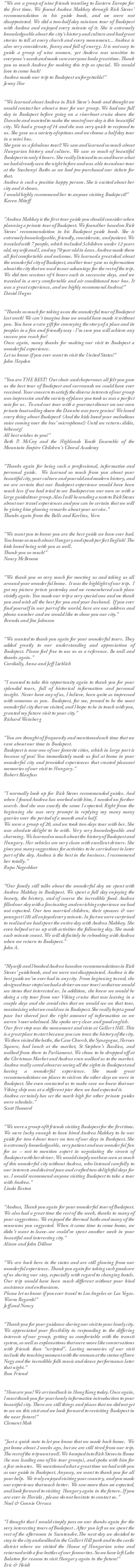 "We are a group of nine friends traveling to Eastern Europe for the first time. We found Andrea Makkay through Rick Steves' recommendation in his guide book, and we were not disappointed. We did a two-half-day minivan tour of Budapest with Andrea and enjoyed every minute of it. She is extremely knowledgeable about the city's history and culture and had great stories to tell at every church and every monument... Andrea is also very considerate, funny and full of energy. It is not easy to guide a group of nine women, yet Andera was sensitive to everyone's needs and made sure everyone had a great time. Thank you so much Andrea for making this trip so special. We would love to come back! Andrea made our trip to Budapest unforgettable!" Jenny Hee "We learned about Andrea in Rick Steve's book and thought we would contact her about a tour for our group. We had one full day in Budapest before going on a riverboat cruise down the Danube and wanted to make the most of our day is this beautiful city. We had a group of 14 and she was very quick to respond to us. She gave us a variety of options and we choose a half day tour in a mini bus. She gave us a fabulous tour!! We saw and learned so much about Hungarian history and culture. We saw so much of beautiful Budapest in only 4 hours. She really listened to us and knew what we had already seen the night before and was able to end our tour at the Szechenyi Baths as we had pre-purchased our tickets for that. Andrea is such a positive happy person. She is excited about her city and it shows. I would highly recommend her to anyone visiting Budapest!!" Karen Miteff "Andrea Makkay is the first tour guide you should consider when planning a private tour of Budapest. We found her based on Rick Steves' recommendation in his Budapest guide book. She is extremely knowledgeable, friendly, considerate, and patient. We traveled with 7 people, which included 3 children under 12 years old, my wife and I, and my 70 year old in-laws. Andrea made them all feel comfortable and welcome. We learned a great deal about the wonderful city of Budapest, and her tour gave us information about the city that we used to our advantage for the rest of the trip. We did two sessions of 4 hours each in successive days, and we traveled in a very comfortable and air conditioned tour bus. It was a great experience, and we highly recommend Andrea!" David Hugus "Thanks so much for taking us on the wonderful tour of Budapest last week! We can't imagine how we would have made it without you. You have a rare gift for conveying the story of a place and its peoples in a fun and friendly way - I'm sure you will achieve any success you reach for! Once again, many thanks for making our visit to Budapest a wonderful experience. Let us know if you ever want to visit the United States!" John Hayden "You are THE BEST! Our choir and chaperones all felt you gave us the best tour of Budapest and surrounds we could have ever received. Your concern to satisfy the diverse interests of our group was impressive and the variety of places you took us was a perfect mix for us. To end our tour with a gourmet dinner on our own private boat sailing down the Danube was pure genius! We loved every thing about Budapest! (And the kids loved your melodious voice coming over the bus' microphone!) Until we return: áldás, békesség! All best wishes to you!" Beth P. McCoy and the Highlands Youth Ensemble of the Mountain Empire Children's Choral Academy "Thanks again for being such a professional, informative and personal guide. We learned so much from you about your beautiful city, your culture and your old and modern history, and we are certain that our Budapest experience would have been much less if we had tried to see Budapest on our own or with a large guided tour group. Also I will be sending a note to Rick Steves about our travel experiences and you can be certain that we will be giving him glowing remarks about your service." Thanks again from the Bells and Karlins, Vern "We want you to know you are the best guide we have ever had. You know so much about Hungary and speak perfect English! The kids loved being with you as well. Thank you so much!" Nancy McBroom "We thank you so very much for meeting us and taking us all around your wonderful home. It was the highlight of our trip. I got my picture prints yesterday and we remembered each place vividly again. You made our trip a very special one and we thank you and wish all the best for you and your husband. If you ever find yourself in our part of the world, here are our address and phone number and we would like to show you our city." Brenda and Jim Johnson "We wanted to thank you again for your wonderful tours. They added greatly to our understanding and appreciation of Budapest. Please feel free to use us as a reference. Be well and thanks again." Cordially, Anna and Jeff Lieblich "I wanted to take this opportunity again to thank you for your splendid tours, full of historical information and personal insight. Never have any of us, I believe, been quite as impressed with someone as you. Budapest, for me, proved to be the most wonderful city that we visited, and I hope to be in touch with you, granted my future visit to your city." Richard Weinberg "You are thought of frequently and mentioned each time that we rave about our time in Budapest. Budapest is now one of our favorite cities, which in large part is because of you! You immediately made us feel at home in your wonderful city and provided experiences that created pleasant memories of our visit to Hungary." Robert Blaufuss "I normally look up for Rick Steves recommended guides. And when I found Andrea has worked with him, I needed no further search. And she was exactly the same I expected. Right from the beginning she was very prompt in replying my many many queries over the period of a month and a half. We were a group of 20, and we took two days tour with her. She was absolute delight to be with. Very very knowledgeable and charming. We learned so much about the history of Budapest and Hungary. Her vehicles are very clean with excellent drivers. She gives you many suggestions for activities to be carried out in later part of the day. Andrea is the best in the business. I recommend her totally." Rupa Nageshkar "Our family still talks about the wonderful day we spent with Andrea Makkay in Budapest. We spent a full day enjoying the beauty, the history, and of course the incredible food. Andrea filled our day with a fascinating and enriching experience we had not expected. Our two married children, their spouses & our youngest (18) all enjoyed every minute. In fact we were surprised to realized we had spent the entire day with Andrea Makkay. She even helped set us up with activities the following day. She made each minute count. We will definitely be rebooking with Andrea when we return to Budapest." John A. "My wife and I booked Andrea based on recommendations in Rick Steves' guidebook, and we were not disappointed. Andrea is the best guide we've ever had in any city. From beginning to end, she designed tour stops(we had a driver on our tour) so that we would see items that interested us. In addition, she knew we would be doing a city tour from our Viking cruise that was leaving in a couple days and she avoid sites that we would see on that tour, maximizing what we could see in Budapest. She really kept a good pace but shared just the right amount of information so we weren't overwhelmed. She spoke very clear and good english. Our first stop was the monument and vista at Gellert Hill. This is a great place to start because you can trace the history of the city. We then visited the baths, the Cave Church, the Synagogue, Heroes Sqaure, had lunch at the market, St Stephen's Basilica, and walked from there to Parliament. We chose to be dropped off at the Christmas Market and Andrea even walked us to the market. Andrea really cared about us seeing all the sights in Budapest and having a wonderful experience. She made great recommendations on places to visit on the other days we were in Budapest. She even contacted us to make sure we knew that our Viking ship was at a different pier then we had expected it. Andrea certainly has set the mark high for other private guides were schedule." Scott Howard "We were a group of 8 friends visiting Budapest for the first time. We were lucky enough to have hired Andrea Makkay to be our guide for two 4-hour tours on two of our days in Budapest. She is extremely knowledgeable, very patient and was wonderful fun for us -- not to mention expert in negotiating the streets of Budapest with her driver. We would simply not have seen as much of this wonderful city without Andrea, who listened carefully to our interests and desired pace and crafted two delightful days for us. I would recommend anyone visiting Budapest to take a tour with Andrea." Linda Reston "Andrea, Thank you again for your wonderful tour of Budapest. We also had a great time the rest of the week, thanks to many of your suggestions. We enjoyed the thermal baths and many of the museums you suggested. When it came time to come home, we didn't want to leave--we could've spent another week in your beautiful and interesting city." Alison and John Dillow "We are back here in the states and are still glowing from our wonderful experience. Thank you again for taking such good care of us during our stay, especially with regard to changing hotels. Our trip would have been much different without your kind assistance and enthusiasm. Please let us know if you ever travel to Los Angeles or Las Vegas. Warm Regards!" Jeff and Nancy "Thank you for your guidance during our visit to your lovely city. We appreciated your flexibility in responding to the differing interests of our group, getting us comfortable with the transit system, as well as explanations that were more like conversations with friends than “scripted”. Lasting memories of our visit include the touching moment with the woman at the statue of Imre Nagy and the incredible folk music and dance performance later that night." Ron Friend "How are you? We arrived back in Hong Kong today. Once again, I must thank you for your lovely informative introduction to your beautiful city. There are still things and places that we did not get to see on this visit and we look forward to revisiting Budapest in the near future!" Clement Mak "Just a quick note to let you know that we made back home. We got home about 2 weeks ago, but we are still tired from our trip. The rest of the trip went well. We bumped into Rick Steves in Rome (he was leading one of his tour groups), and spoke with him for a few minutes. We mentioned what a great time we had with you as our guide in Budapest. Anyway, we want to thank you for all your help. We truly enjoyed visiting your country, and you made our experience that much better. We saw more than we expected, and look forward to visiting Hungary again in the future. If you are ever in Florida , please do not hesitate to contact us." Noel & Connie Orraca "I thought that I would simply pass on our thanks again for the very interesting tours of Budapest . After you left us we spent the rest of the afternoon in Szentendre.The next day we decided to stay in the city and walked in the Gellert Hill park and to the castle district where we visited the House of Hungarian wine and returned with a few bottles of our favourites. So we have left Lake Balaton for reason to visit Hungary again in the future!" Eric & Heidi