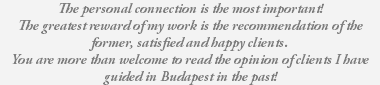 The personal connection is the most important! The greatest reward of my work is the recommendation of the former, satisfied and happy clients. You are more than welcome to read the opinion of clients I have guided in Budapest in the past! 