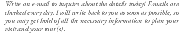 Write an e-mail to inquire about the details today! E-mails are checked every day. I will write back to you as soon as possible, so you may get hold of all the necessary information to plan your visit and your tour(s).