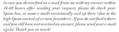 In case you do not find an e-mail from me with my answer within 24-48 hours after sending your request, please do check your Spam box, as some e-mails occasionally end up there (due to the high Spam control of certain providers). If you do not find it there and you still have not received an answer, please send your e-mail again! Thank you so much!