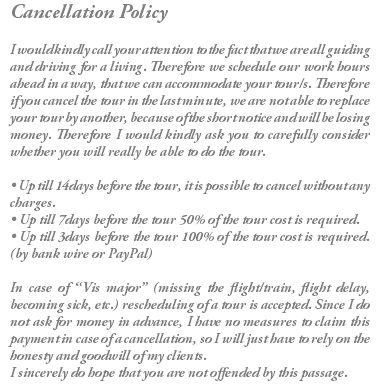 Cancellation Policy I would kindly call your attention to the fact that we are all guiding and driving for a living. Therefore we schedule our work hours ahead in a way, that we can accommodate your tour/s. Therefore if you cancel the tour in the last minute, we are not able to replace your tour by another, because of the short notice and will be losing money. Therefore I would kindly ask you to carefully consider whether you will really be able to do the tour. • Up till 14days before the tour, it is possible to cancel without any charges. • Up till 7days before the tour 50% of the tour cost is required. • Up till 3days before the tour 100% of the tour cost is required.(by bank wire or PayPal) In case of “Vis major” (missing the flight/train, flight delay, becoming sick, etc.) rescheduling of a tour is accepted. Since I do not ask for money in advance, I have no measures to claim this payment in case of a cancellation, so I will just have to rely on the honesty and goodwill of my clients. I sincerely do hope that you are not offended by this passage. 