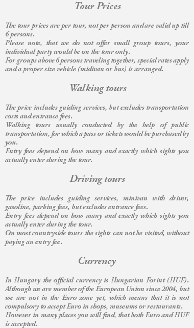 Tour Prices The tour prices are per tour, not per person and are valid up till 6 persons. Please note, that we do not offer small group tours, your individual party would be on the tour only. For groups above 6 persons traveling together, special rates apply and a proper size vehicle (midivan or bus) is arranged. Walking tours The price includes guiding services, but excludes transportation costs and entrance fees. Walking tours usually conducted by the help of public transportation, for which a pass or tickets would be purchased by you. Entry fees depend on how many and exactly which sights you actually enter during the tour. Driving tours The price includes guiding services, minivan with driver, gasoline, parking fees, but excludes entrance fees. Entry fees depend on how many and exactly which sights you actually enter during the tour. On most countryside tours the sights can not be visited, without paying an entry fee. Currency In Hungary the official currency is Hungarian Forint (HUF). Although we are member of the European Union since 2004, but we are not in the Euro zone yet, which means that it is not compulsory to accept Euro in shops, museums or restaurants. However in many places you will find, that both Euro and HUF is accepted.