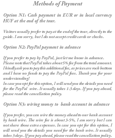 Methods of Payment Option N1: Cash payment in EUR or in local currency HUF at the end of the tour. Visitors usually prefer to pay at the end of the tour, directly to the guide. I am sorry, but I do not accept credit cards or checks. Option N2: PayPal payment in advance If you prefer to pay by PayPal, just let me know in advance. Please note that PayPal takes about 5% fee from the total amount. I kindly ask you to pay this additional fee, as prices are rock bottom and I have no funds to pay the PayPal fees. Thank you for your understanding! In case you opt for this option, I will send you the details you need for the PayPal wire. It usually takes 1-3 days. If you pay ahead, please read the cancellation policy. Option N3: wiring money to bank account in advance If you prefer, you can wire the money ahead to our bank account by bank wire. The wire fee is about 3-5%, I am sorry but I can not share those extra expenses. In case you opt for this option, I will send you the details you need for the bank wire. It usually takes 3 days. If you pay ahead, please read the cancellation policy.