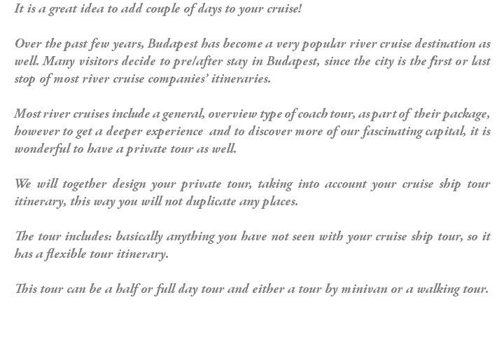 It is a great idea to add couple of days to your cruise! Over the past few years, Budapest has become a very popular river cruise destination as well. Many visitors decide to pre/after stay in Budapest, since the city is the first or last stop of most river cruise companies’ itineraries. Most river cruises include a general, overview type of coach tour, as part of their package, however to get a deeper experience and to discover more of our fascinating capital, it is wonderful to have a private tour as well. We will together design your private tour, taking into account your cruise ship tour itinerary, this way you will not duplicate any places. The tour includes: basically anything you have not seen with your cruise ship tour, so it has a flexible tour itinerary. This tour can be a half or full day tour and either a tour by minivan or a walking tour.