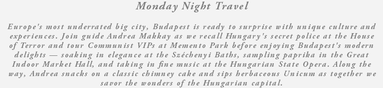 Monday Night Travel Europe's most underrated big city, Budapest is ready to surprise with unique culture and experiences. Join guide Andrea Makkay as we recall Hungary's secret police at the House of Terror and tour Communist VIPs at Memento Park before enjoying Budapest's modern delights — soaking in elegance at the Széchenyi Baths, sampling paprika in the Great Indoor Market Hall, and taking in fine music at the Hungarian State Opera. Along the way, Andrea snacks on a classic chimney cake and sips herbaceous Unicum as together we savor the wonders of the Hungarian capital.