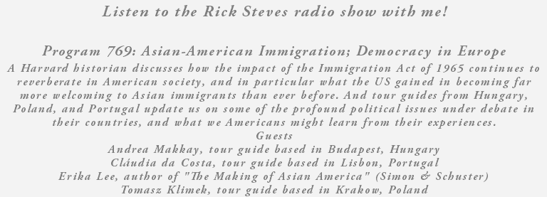 Listen to the Rick Steves radio show with me! Program 769: Asian-American Immigration; Democracy in Europe A Harvard historian discusses how the impact of the Immigration Act of 1965 continues to reverberate in American society, and in particular what the US gained in becoming far more welcoming to Asian immigrants than ever before. And tour guides from Hungary, Poland, and Portugal update us on some of the profound political issues under debate in their countries, and what we Americans might learn from their experiences. Guests Andrea Makkay, tour guide based in Budapest, Hungary Cláudia da Costa, tour guide based in Lisbon, Portugal Erika Lee, author of "The Making of Asian America" (Simon & Schuster) Tomasz Klimek, tour guide based in Krakow, Poland