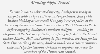 Monday Night Travel Europe's most underrated big city, Budapest is ready to surprise with unique culture and experiences. Join guide Andrea Makkay as we recall Hungary's secret police at the House of Terror and tour Communist VIPs at Memento Park before enjoying Budapest's modern delights — soaking in elegance at the Széchenyi Baths, sampling paprika in the Great Indoor Market Hall, and taking in fine music at the Hungarian State Opera. Along the way, Andrea snacks on a classic chimney cake and sips herbaceous Unicum as together we savor the wonders of the Hungarian capital.