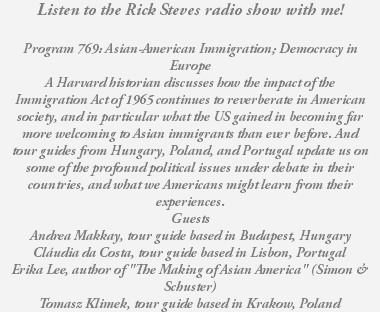 Listen to the Rick Steves radio show with me! Program 769: Asian-American Immigration; Democracy in Europe A Harvard historian discusses how the impact of the Immigration Act of 1965 continues to reverberate in American society, and in particular what the US gained in becoming far more welcoming to Asian immigrants than ever before. And tour guides from Hungary, Poland, and Portugal update us on some of the profound political issues under debate in their countries, and what we Americans might learn from their experiences. Guests Andrea Makkay, tour guide based in Budapest, Hungary Cláudia da Costa, tour guide based in Lisbon, Portugal Erika Lee, author of "The Making of Asian America" (Simon & Schuster) Tomasz Klimek, tour guide based in Krakow, Poland