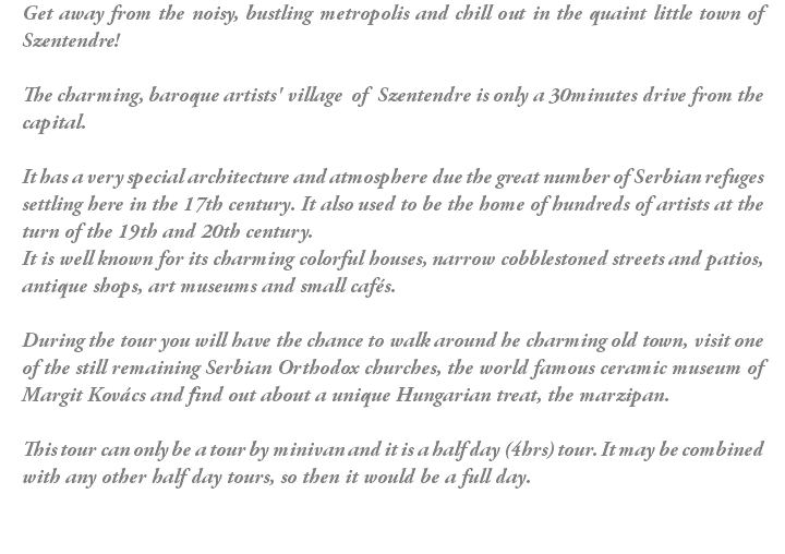 Get away from the noisy, bustling metropolis and chill out in the quaint little town of Szentendre! The charming, baroque artists' village of Szentendre is only a 30minutes drive from the capital. It has a very special architecture and atmosphere due the great number of Serbian refuges settling here in the 17th century. It also used to be the home of hundreds of artists at the turn of the 19th and 20th century. It is well known for its charming colorful houses, narrow cobblestoned streets and patios, antique shops, art museums and small cafés. During the tour you will have the chance to walk around he charming old town, visit one of the still remaining Serbian Orthodox churches, the world famous ceramic museum of Margit Kovács and find out about a unique Hungarian treat, the marzipan. This tour can only be a tour by minivan and it is a half day (4hrs) tour. It may be combined with any other half day tours, so then it would be a full day. 