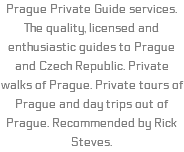 Prague Private Guide services. The quality, licensed and enthusiastic guides to Prague and Czech Republic. Private walks of Prague. Private tours of Prague and day trips out of Prague. Recommended by Rick Steves.