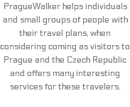 PragueWalker helps individuals and small groups of people with their travel plans, when considering coming as visitors to Prague and the Czech Republic and offers many interesting services for these travelers.