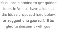 If you are planning to get guided tours in Venice, have a look at the ideas proposed here below, or suggest one yourself: I'll be glad to discuss it with you!