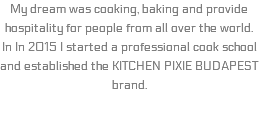 My dream was cooking, baking and provide hospitality for people from all over the world. In In 2015 I started a professional cook school and established the KITCHEN PIXIE BUDAPEST brand.