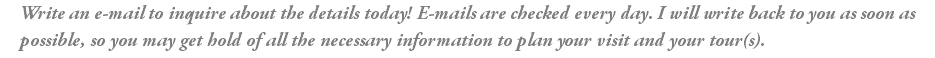 Write an e-mail to inquire about the details today! E-mails are checked every day. I will write back to you as soon as possible, so you may get hold of all the necessary information to plan your visit and your tour(s).