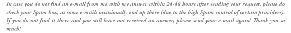 In case you do not find an e-mail from me with my answer within 24-48 hours after sending your request, please do check your Spam box, as some e-mails occasionally end up there (due to the high Spam control of certain providers). If you do not find it there and you still have not received an answer, please send your e-mail again! Thank you so much!